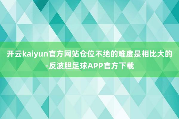 开云kaiyun官方网站仓位不绝的难度是相比大的-反波胆足球APP官方下载