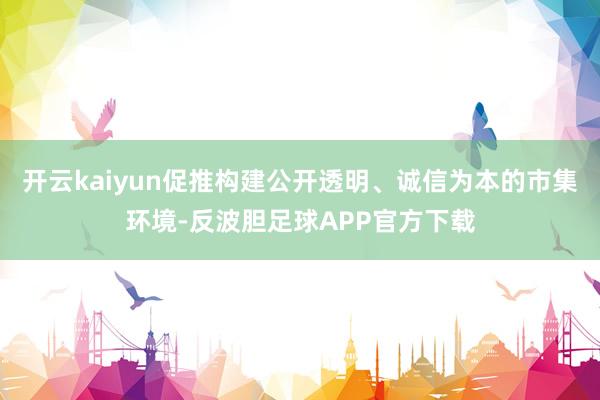 开云kaiyun促推构建公开透明、诚信为本的市集环境-反波胆足球APP官方下载