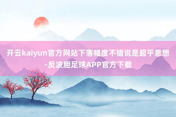 开云kaiyun官方网站下落幅度不错说是超乎意想-反波胆足球APP官方下载