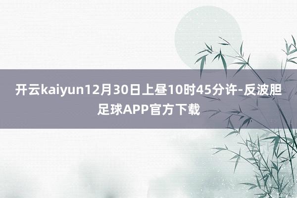 开云kaiyun12月30日上昼10时45分许-反波胆足球APP官方下载