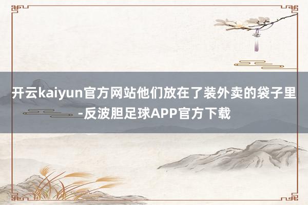 开云kaiyun官方网站他们放在了装外卖的袋子里-反波胆足球APP官方下载