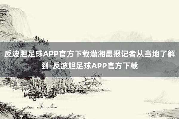 反波胆足球APP官方下载潇湘晨报记者从当地了解到-反波胆足球APP官方下载