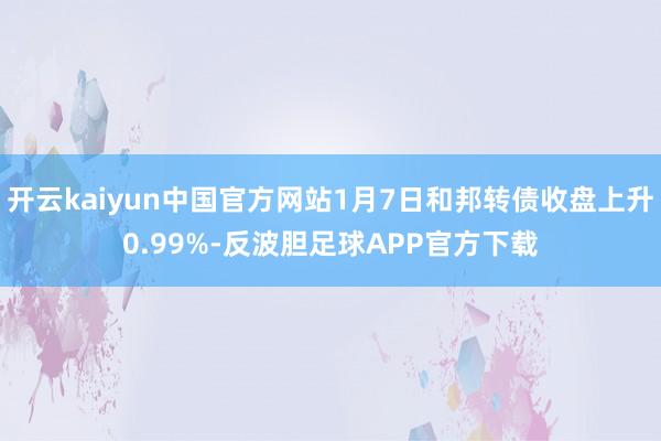 开云kaiyun中国官方网站1月7日和邦转债收盘上升0.99%-反波胆足球APP官方下载