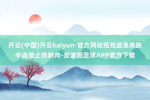 开云(中国)开云kaiyun·官方网站短线追涨杀跌中连接止损割肉-反波胆足球APP官方下载