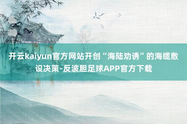 开云kaiyun官方网站开创“海陆劝诱”的海缆敷设决策-反波胆足球APP官方下载