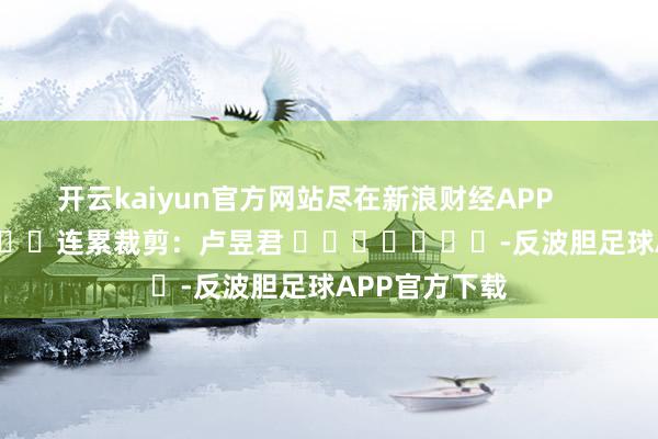 开云kaiyun官方网站尽在新浪财经APP            						连累裁剪：卢昱君 							-反波胆足球APP官方下载