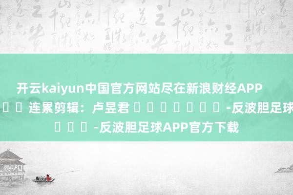 开云kaiyun中国官方网站尽在新浪财经APP            						连累剪辑：卢昱君 							-反波胆足球APP官方下载