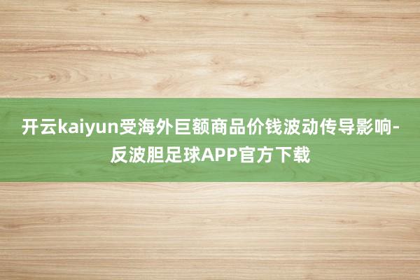 开云kaiyun受海外巨额商品价钱波动传导影响-反波胆足球APP官方下载