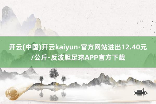 开云(中国)开云kaiyun·官方网站进出12.40元/公斤-反波胆足球APP官方下载