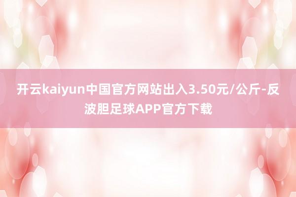 开云kaiyun中国官方网站出入3.50元/公斤-反波胆足球APP官方下载