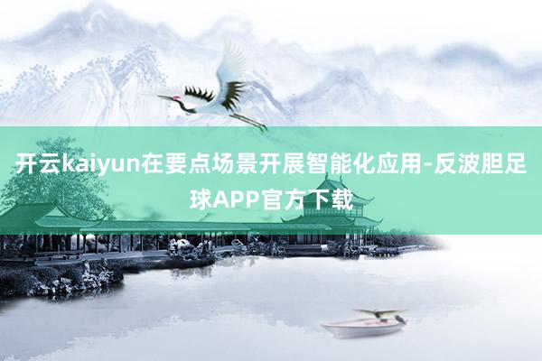 开云kaiyun在要点场景开展智能化应用-反波胆足球APP官方下载