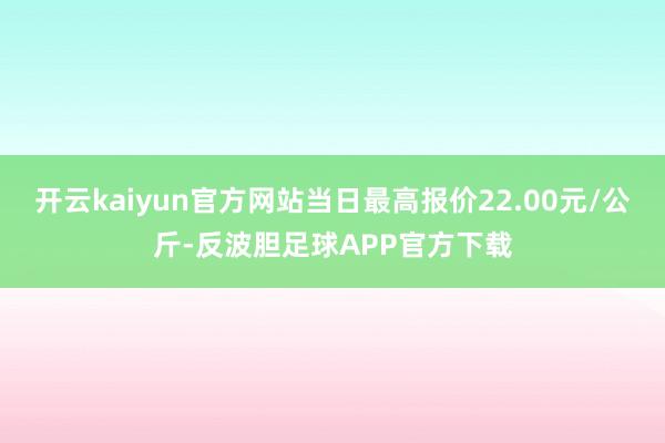 开云kaiyun官方网站当日最高报价22.00元/公斤-反波胆足球APP官方下载