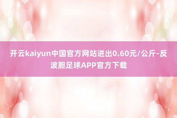 开云kaiyun中国官方网站进出0.60元/公斤-反波胆足球APP官方下载