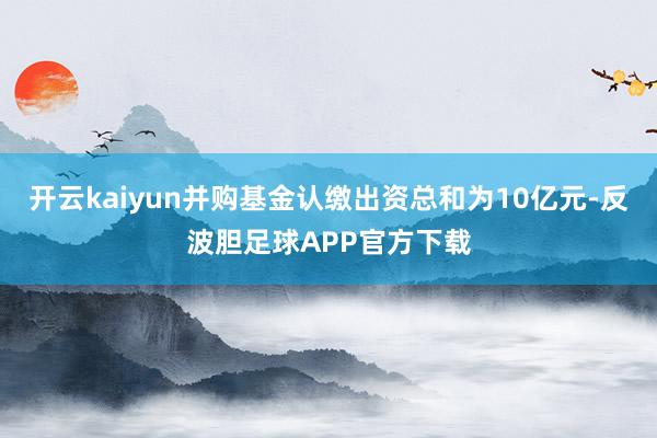 开云kaiyun并购基金认缴出资总和为10亿元-反波胆足球APP官方下载