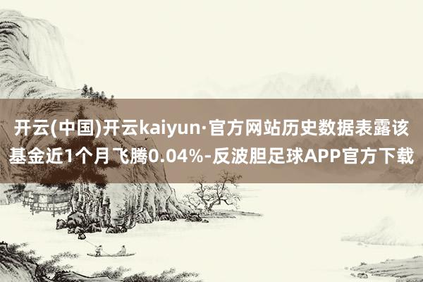 开云(中国)开云kaiyun·官方网站历史数据表露该基金近1个月飞腾0.04%-反波胆足球APP官方下载