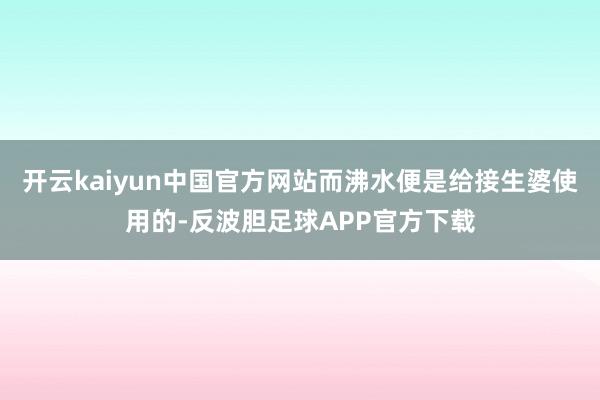 开云kaiyun中国官方网站而沸水便是给接生婆使用的-反波胆足球APP官方下载