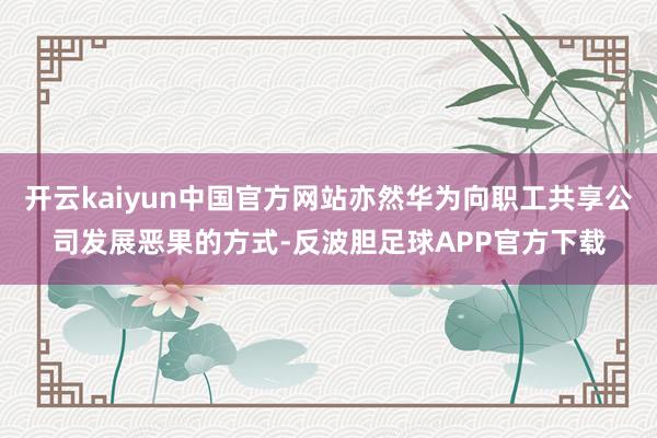 开云kaiyun中国官方网站亦然华为向职工共享公司发展恶果的方式-反波胆足球APP官方下载