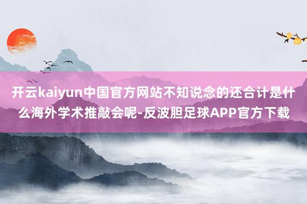 开云kaiyun中国官方网站不知说念的还合计是什么海外学术推敲会呢-反波胆足球APP官方下载