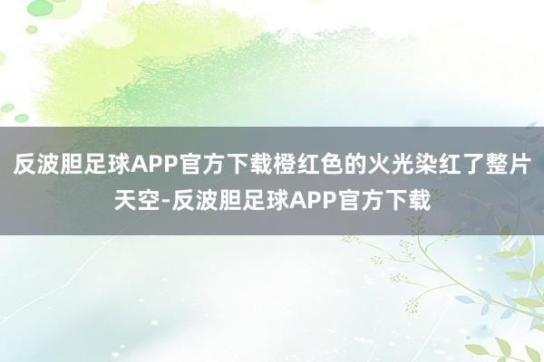 反波胆足球APP官方下载橙红色的火光染红了整片天空-反波胆足球APP官方下载