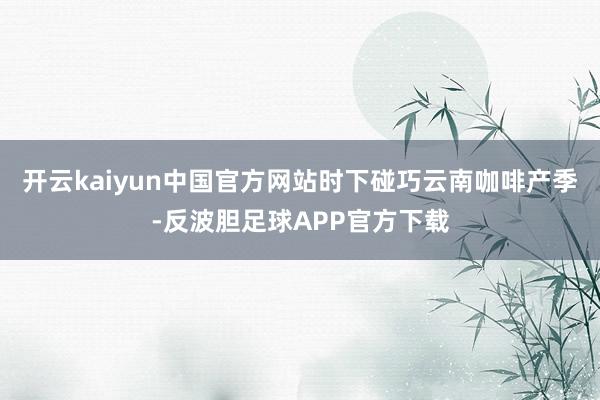 开云kaiyun中国官方网站时下碰巧云南咖啡产季-反波胆足球APP官方下载