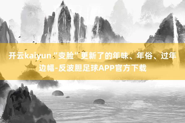 开云kaiyun“变脸”更新了的年味、年俗、过年边幅-反波胆足球APP官方下载