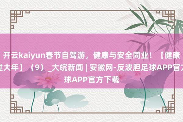 开云kaiyun春节自驾游，健康与安全同业！【健康幸福过大年】（9）_大皖新闻 | 安徽网-反波胆足球APP官方下载