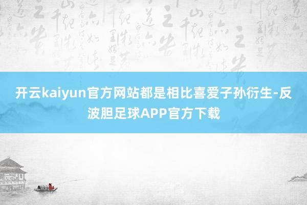 开云kaiyun官方网站都是相比喜爱子孙衍生-反波胆足球APP官方下载