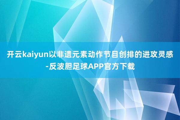 开云kaiyun以非遗元素动作节目创排的进攻灵感-反波胆足球APP官方下载