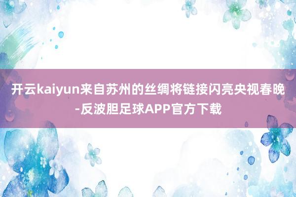 开云kaiyun来自苏州的丝绸将链接闪亮央视春晚-反波胆足球APP官方下载