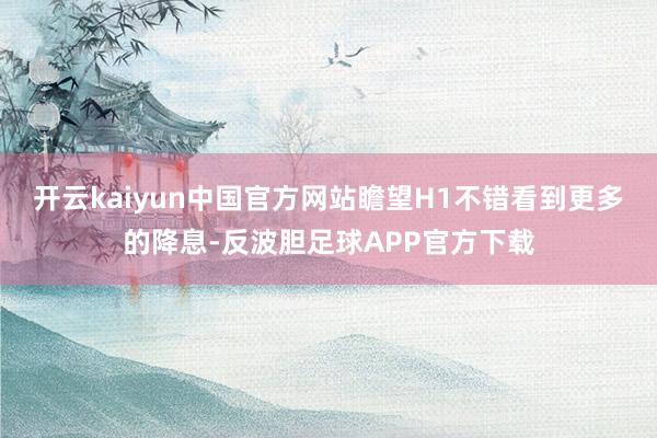 开云kaiyun中国官方网站瞻望H1不错看到更多的降息-反波胆足球APP官方下载