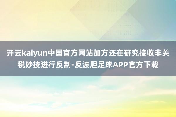 开云kaiyun中国官方网站加方还在研究接收非关税妙技进行反制-反波胆足球APP官方下载