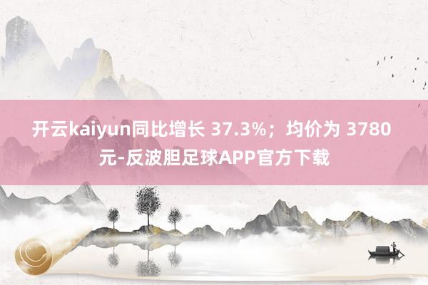 开云kaiyun同比增长 37.3%；均价为 3780 元-反波胆足球APP官方下载