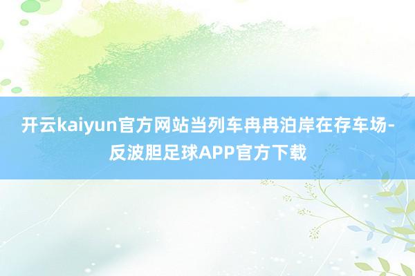 开云kaiyun官方网站当列车冉冉泊岸在存车场-反波胆足球APP官方下载