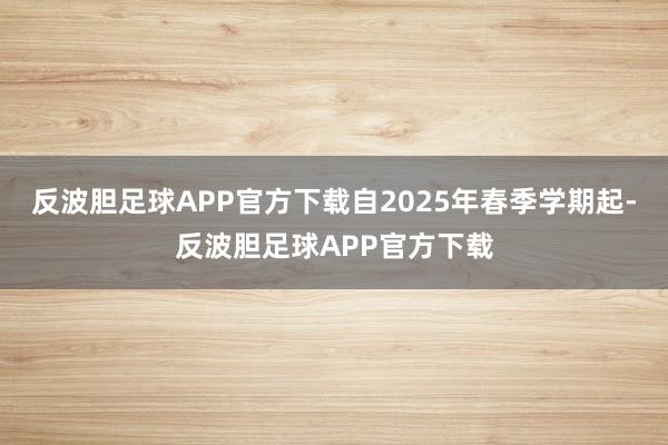 反波胆足球APP官方下载自2025年春季学期起-反波胆足球APP官方下载