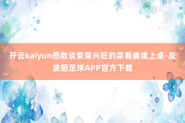 开云kaiyun悉数谈繁荣兴旺的菜肴赓续上桌-反波胆足球APP官方下载