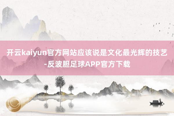 开云kaiyun官方网站应该说是文化最光辉的技艺-反波胆足球APP官方下载