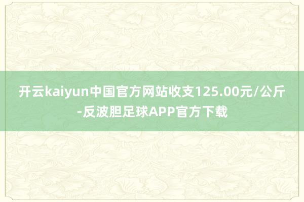 开云kaiyun中国官方网站收支125.00元/公斤-反波胆足球APP官方下载