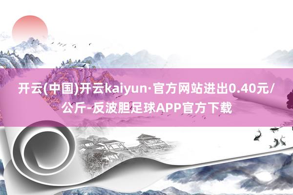 开云(中国)开云kaiyun·官方网站进出0.40元/公斤-反波胆足球APP官方下载