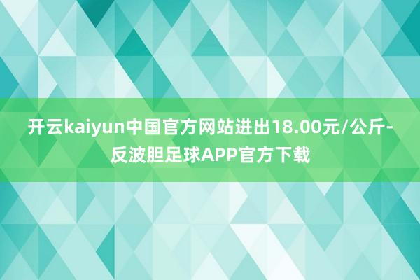 开云kaiyun中国官方网站进出18.00元/公斤-反波胆足球APP官方下载