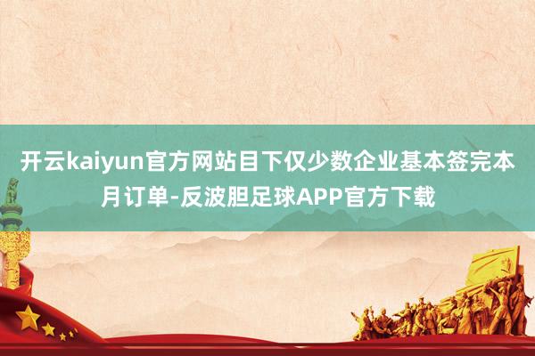 开云kaiyun官方网站目下仅少数企业基本签完本月订单-反波胆足球APP官方下载