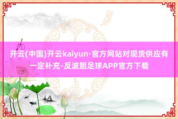 开云(中国)开云kaiyun·官方网站对现货供应有一定补充-反波胆足球APP官方下载