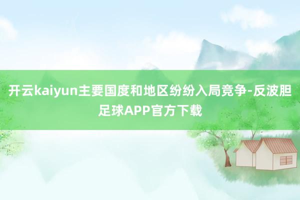 开云kaiyun主要国度和地区纷纷入局竞争-反波胆足球APP官方下载