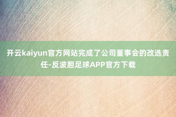开云kaiyun官方网站完成了公司董事会的改选责任-反波胆足球APP官方下载