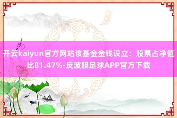开云kaiyun官方网站该基金金钱设立：股票占净值比81.47%-反波胆足球APP官方下载